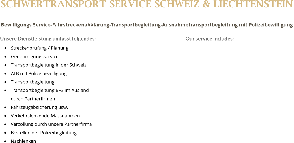 SCHWERTRANSPORT SERVICE SCHWEIZ & LIECHTENSTEIN Bewilligungs Service-Fahrstreckenabklrung-Transportbegleitung-Ausnahmetransportbegleitung mit Polizeibewilligung  Unsere Dienstleistung umfasst folgendes: 									Our service includes:  	Streckenprfung / Planung 					 	Genehmigungsservice  	Transportbegleitung in der Schweiz 	ATB mit Polizeibewilligung 	Transportbegleitung 	Transportbegleitung BF3 im Ausland  durch Partnerfirmen 	Fahrzeugabsicherung usw. 	Verkehrslenkende Massnahmen 	Verzollung durch unsere Partnerfirma 	Bestellen der Polizeibegleitung  	Nachlenken